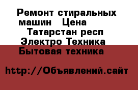 Ремонт стиральных машин › Цена ­ 500 - Татарстан респ. Электро-Техника » Бытовая техника   